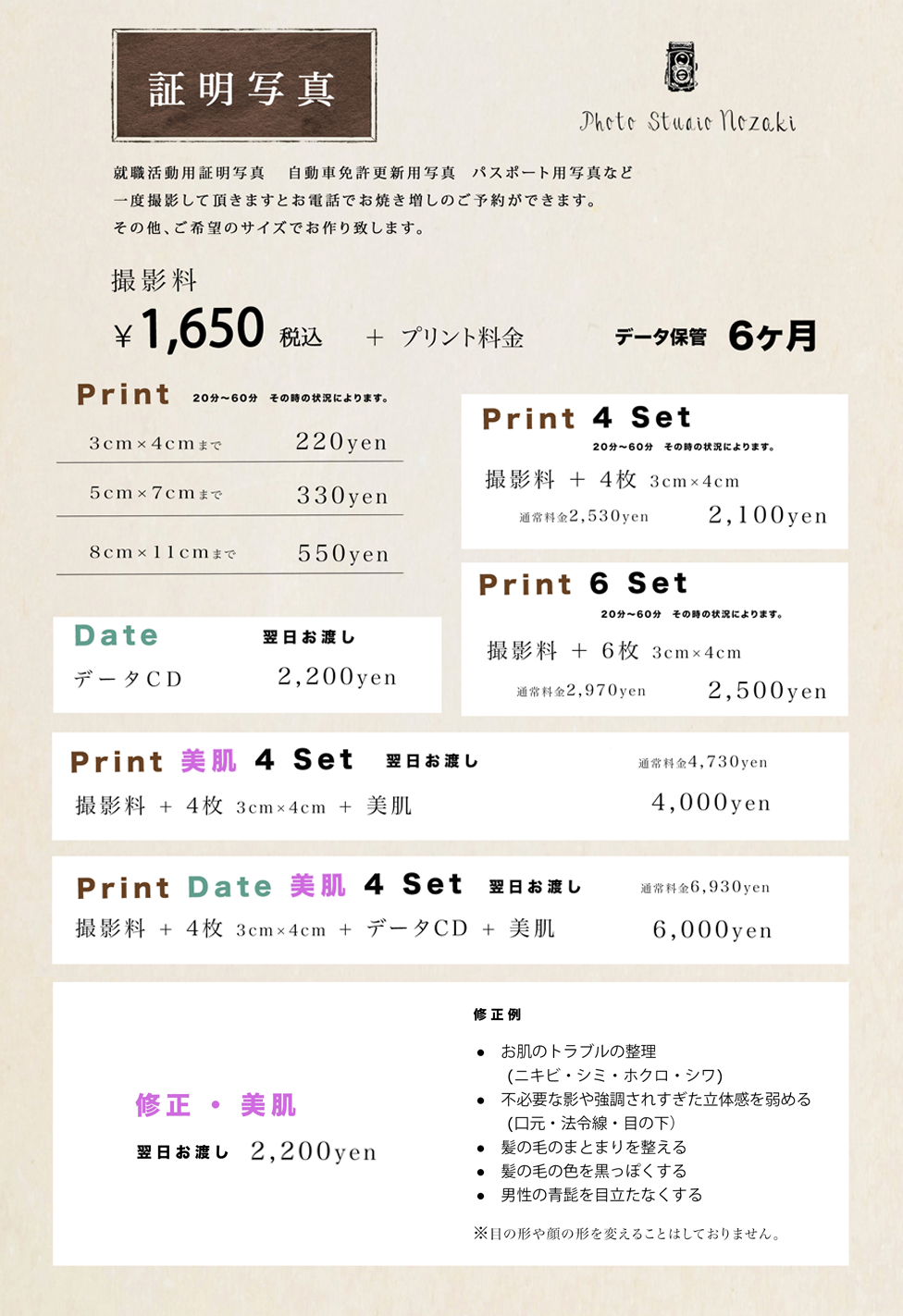証明写真 就職活動用証明写真　自動免許更新用写真　パスポート用写真など一度撮影していただきますとお電話でお焼き増しのご予約ができます。その他、ご希望のサイズでお作りいたします。　撮影料￥1620+プリント料金　データ保管6カ月　●Print（20~60分その時の状況によります）3×4cmまで210円　5×7cmまで320円　8×11cmまで540円　●Date（翌日お渡し）データCD2160円　●Print4Set（20~60分その時の状況によります）撮影料＋4枚3×4cm　通常料金2460円＞2100円　●Print6Set（20~60分その時の状況によります）撮影料＋6枚3×4cm　通常料金2880円＞2500円　●Print美肌4Set（翌日お渡し）撮影料＋4枚3×4cm＋美肌　通常料金4620円＞4000円　●PrintDate美肌4Set（翌日お渡し）撮影料＋4枚3×4cm+データCD＋美肌　通常料金6780円＞5800円　●修正・美肌（翌日お渡し）2160円